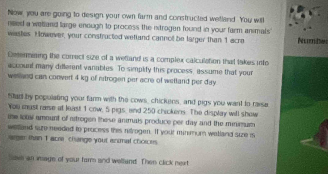 Now, you are going to design your own farm and constructed wetland. You will 
need a wetland large enough to process the nitrogen found in your farm animals' 
wastes. However, your constructed wetland cannot be larger than 1 acre Number 
Determining the correct size of a wettand is a complex calculation that takes into 
account many different variables. To simplity this process, assume that your 
welland can convert 4 kg of nitrogen per acre of wetland per day
Start by populating your farm with the cows, chickens, and pigs you want to raise 
You must raise at least 1 cow, 5 pigs, and 250 chickens. The display will show 
te total amount of artrogen these animals produce per day and the minimum 
est and size needed to process this nitrogen. If your minimum welland size is 
ergan than 1 acre, change yout animal choices 
save an image of your tarm and welland. Then click next