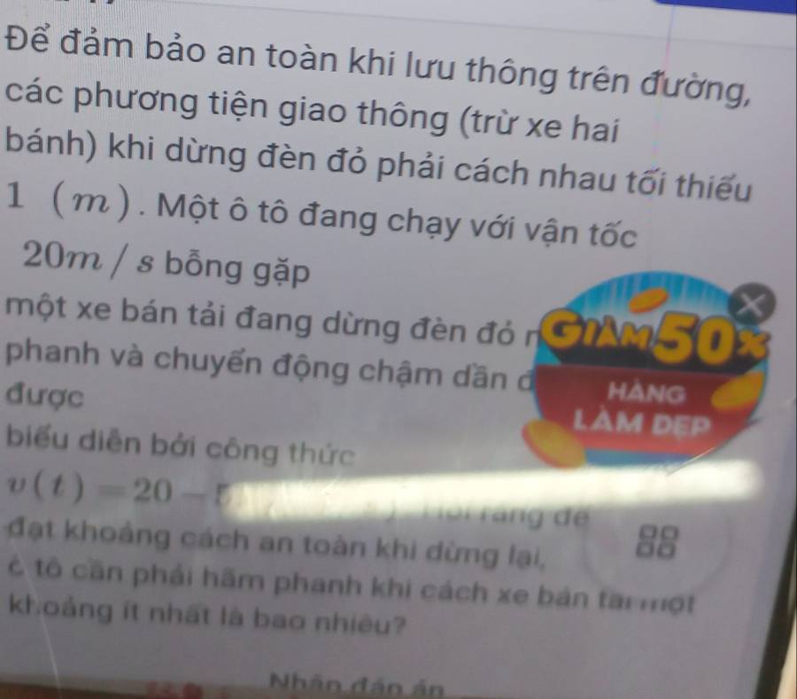 Để đảm bảo an toàn khi lưu thông trên đường, 
các phương tiện giao thông (trừ xe hai 
bánh) khi dừng đèn đỏ phải cách nhau tối thiếu
1 ( m ). Một ô tô đang chạy với vận tốc
20m / s bỗng gặp
X
một xe bán tải đang dừng đèn đỏ n AM50x
phanh và chuyển động chậm dần đ hang 
được LAM DEP 
biểu diễn bởi công thức
v(t)=20-□ Hoi ráng dể 
đạt khoảng cách an toàn khi dừng lại, 
t tô cần phải hãm phanh khi cách xe bản tai một 
khoảng ít nhất là bao nhiêu? 
Nhân đán ản