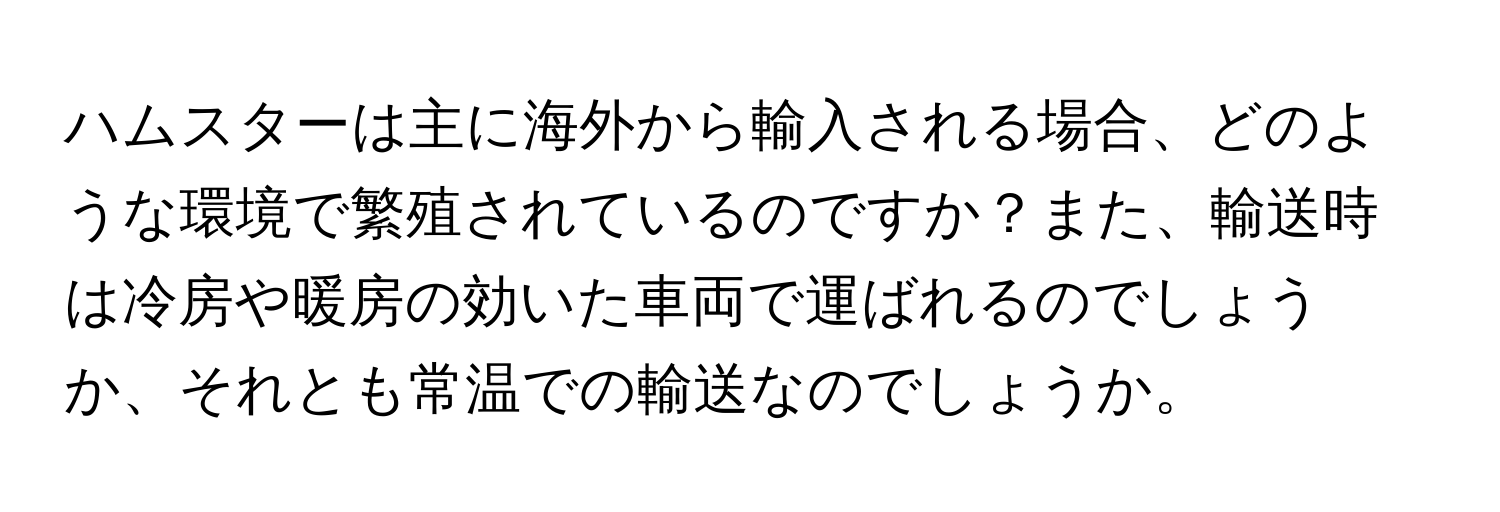 ハムスターは主に海外から輸入される場合、どのような環境で繁殖されているのですか？また、輸送時は冷房や暖房の効いた車両で運ばれるのでしょうか、それとも常温での輸送なのでしょうか。