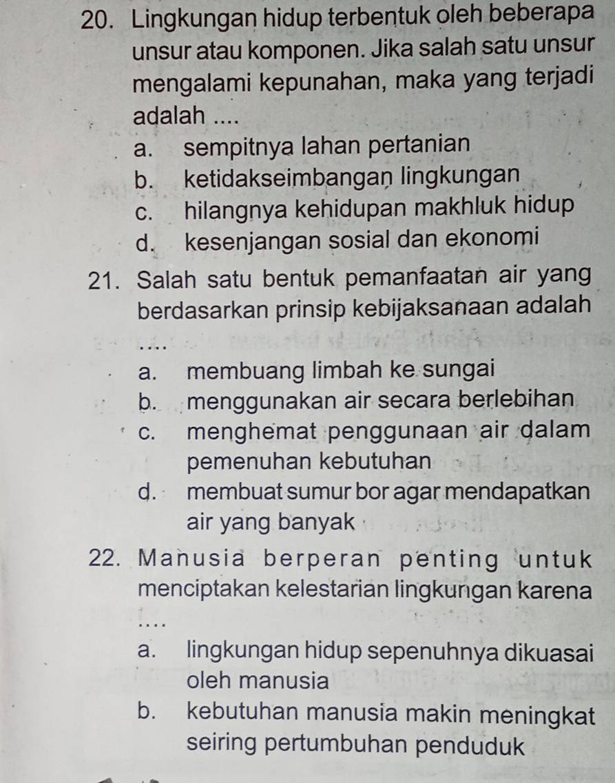 Lingkungan hidup terbentuk oleh beberapa
unsur atau komponen. Jika salah satu unsur
mengalami kepunahan, maka yang terjadi
adalah ....
a. sempitnya lahan pertanian
b. ketidakseimbangan lingkungan
c. hilangnya kehidupan makhluk hidup
d. kesenjangan sosial dan ekonomi
21. Salah satu bentuk pemanfaatan air yang
berdasarkan prinsip kebijaksanaan adalah
...
a. membuang limbah ke sungai
b. menggunakan air secara berlebihan
c. menghemat penggunaan air dalam
pemenuhan kebutuhan
d. membuat sumur bor agar mendapatkan
air yang banyak
22. Manusia berperan penting untuk
menciptakan kelestarian lingkungan karena
....
a. lingkungan hidup sepenuhnya dikuasai
oleh manusia
b. kebutuhan manusia makin meningkat
seiring pertumbuhan penduduk