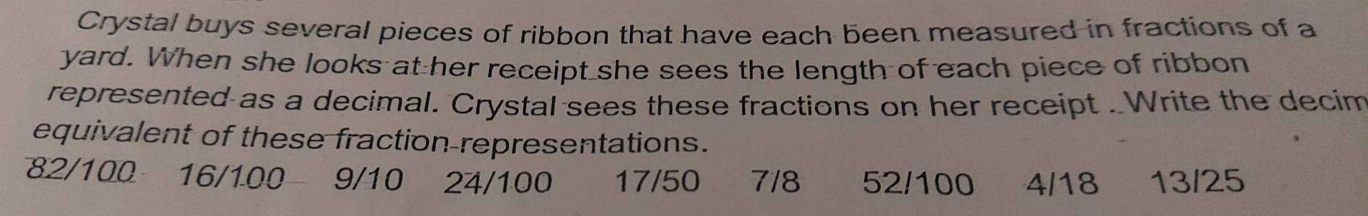 Crystal buys several pieces of ribbon that have each been measured in fractions of a
yard. When she looks at her receipt she sees the length of each piece of ribbon
represented as a decimal. Crystal sees these fractions on her receipt . Write the decim
equivalent of these fraction-representations.
82/100 a 16/100 9/10 24/100 17/50 7/8 52/100 4/18 13/25