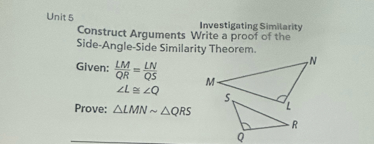 Investigating Similarity 
Construct Arguments Write a proof of the 
Side-Angle-Side Similarity Theorem. 
Given:  LM/QR = LN/QS 
∠ L≌ ∠ Q
Prove: △ LMNsim △ QRS