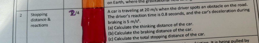 on Earth, where the gravita tio a l 
2 Stopping /4 A car is traveling at 20 m/s when the driver spots an obstacle on the road. 
distance & The driver’s reaction time is 0.8 seconds, and the car’s deceleration during 
reactions braking is 5m/s^2. 
(a) Calculate the thinking distance of the car. 
(b) Calculate the braking distance of the car. 
(c) Calculate the total stopping distance of the car. 
It is being pulled by