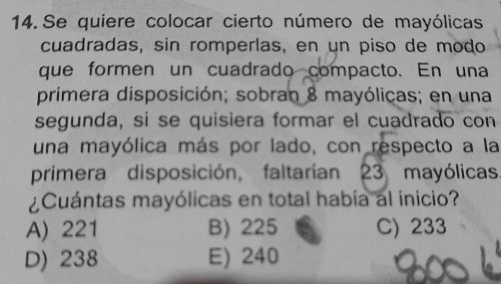 Se quiere colocar cierto número de mayólicas
cuadradas, sin romperlas, en un piso de modo
que formen un cuadrado compacto. En una
primera disposición; sobran 8 mayólicas; en una
segunda, si se quisiera formar el cuadrado con
una mayólica más por lado, con respecto a la
primera disposición, faltarían 23 mayólicas
¿Cuántas mayólicas en total había al inicio?
A) 221 B) 225 C) 233
D) 238 E) 240