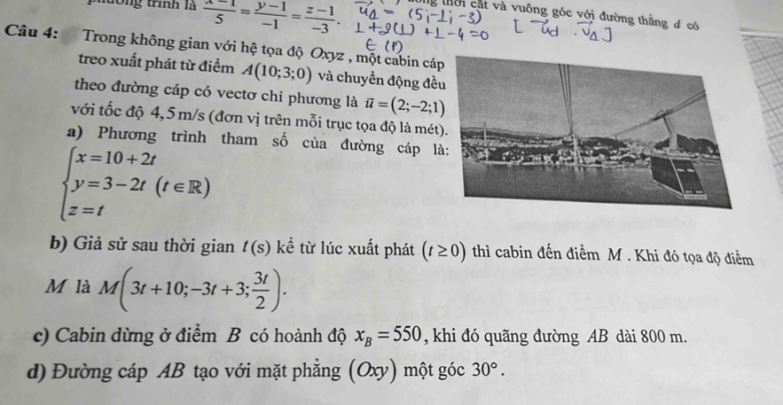 phường trình là  (x-1)/5 = (y-1)/-1 = (z-1)/-3 . g tời cặt và vuông góc với đường thằng đ có 
Câu 4: Trong không gian với hệ tọa độ Oxyz , một cabin cá 
treo xuất phát từ điểm A(10;3;0) và chuyển động đề 
theo đường cáp có vectơ chỉ phương là vector u=(2;-2;1)
với tốc độ 4,5m/s (đơn vị trên mỗi trục tọa độ là mét 
a) Phương trình tham số của đường cáp l
beginarrayl x=10+2t y=3-2t(t∈ R) z=tendarray.
b) Giả sử sau thời gian t(s) kể từ lúc xuất phát (t≥ 0) thì cabin đến điểm M. Khi đó tọa độ điểm 
M là M(3t+10;-3t+3; 3t/2 ). 
c) Cabin dừng ở điểm B có hoành độ x_B=550 , khi đó quãng đường AB dài 800 m. 
d) Đường cáp AB tạo với mặt phẳng (Oxy) một góc 30°.