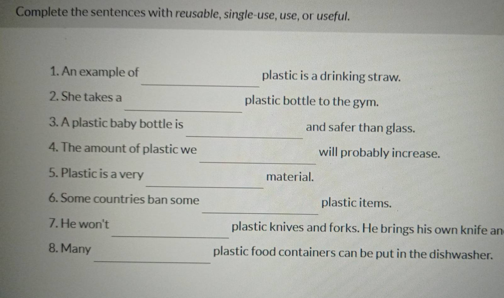 Complete the sentences with reusable, single-use, use, or useful. 
_ 
1. An example of plastic is a drinking straw. 
_ 
2. She takes a plastic bottle to the gym. 
_ 
3. A plastic baby bottle is and safer than glass. 
_ 
4. The amount of plastic we will probably increase. 
_ 
5. Plastic is a very 
material. 
_ 
6. Some countries ban some plastic items. 
_ 
7. He won't plastic knives and forks. He brings his own knife an 
_ 
8. Many plastic food containers can be put in the dishwasher.