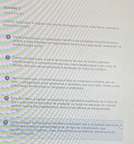 Múltípia Escolna
(UFRGS-Adaptada) A respeito das teorias de Auguste Comte e Karl Marx, assinale a
alternativa correta.
Comte pensava que a organização científica da sociedade industrial levaria a
atribuir a cada indivíduo um lugar proporcional à sua capacidade, realizando-se
assim a justiça social.
Ep Comte considera que, a partir do momento em que os homens pensam
cientificamente, a atividade principal das coletividades passa a ser a luta de
classes, que leva necessariamente à resolução de todos os conflitos.
G Marx acredita que a história humana é feita de consensos e implica, por um
lado, o antagonismo entre opressores e oprimidos; por outro lado, tende a uma
polarização em dois blocos: burgueses e proletários.
Do Para Karí Marx, o caráter contraditório do capitalismo manifesta-se no fato de
que o crescimento dos meios de produção se traduz na elevação do nível de
vida da maioria dos trabalhadores, embora não elimine as desigualdades
socials.
Tanto Auguste Comte quanto Karl Marx concordam que a sociedade capitalista
industrial expressa a predominância de um tipo de solidariedade, que
classificam como orgânica, cujas características se refletirão diretamente em
suas instituições.