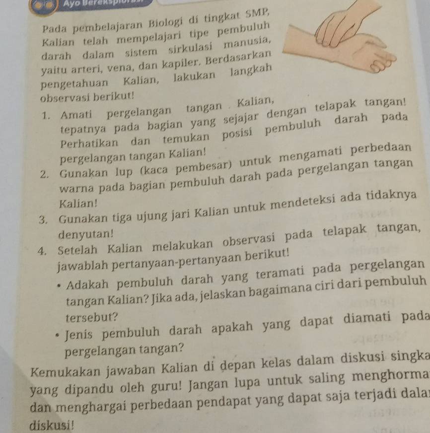 Ayo Berekspio 
Pada pembelajaran Biologi dí tingkat SMP, 
Kalian telah mempelajari tipe pembuluh 
darah dalam sistem sirkulasi manusia, 
yaitu arteri, vena, dan kapiler. Berdasarkan 
pengetahuan Kalian, lakukan langkah 
observasi berikut! 
1. Amati pergelangan tangan . Kalian, 
tepatnya pada bagian yang sejajar dengan telapak tangan! 
Perhatíkan dan temukan posisi pembuluh darah pada 
pergelangan tangan Kalian! 
2. Gunakan lup (kaca pembesar) untuk mengamati perbedaan 
warna pada bagian pembuluh darah pada pergelangan tangan 
Kalian! 
3. Gunakan tiga ujung jari Kalian untuk mendeteksi ada tidaknya 
denyutan! 
4. Setelah Kalian melakukan observasi pada telapak tangan, 
jawablah pertanyaan-pertanyaan berikut! 
Adakah pembuluh darah yang teramati pada pergelangan 
tangan Kalian? Jika ada, jelaskan bagaimana ciri dari pembuluh 
tersebut? 
Jenis pembuluh darah apakah yang dapat diamati pada 
pergelangan tangan? 
Kemukakan jawaban Kalian di depan kelas dalam diskusi singka 
yang dipandu oleh guru! Jangan lupa untuk saling menghorma 
dan menghargai perbedaan pendapat yang dapat saja terjadi dala 
diskusi!