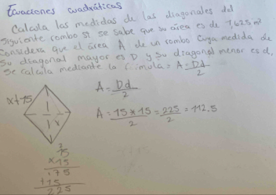 toactones wadraticas
Calcola las medidas d las diagonales do
siguiente combo st se sabe ave su area es do 7,625m^2
considera gve el area A de un rombo Coya medida do
so deagonal mayor es D y Su diagonal menor esd,
se calcula medlande la Cimula: A= Dd/2 
A= Dd/2 
A= (15+15)/2 = 225/2 =112.5
beginarrayr  2/15  * 15 hline 175 +15 hline 225endarray