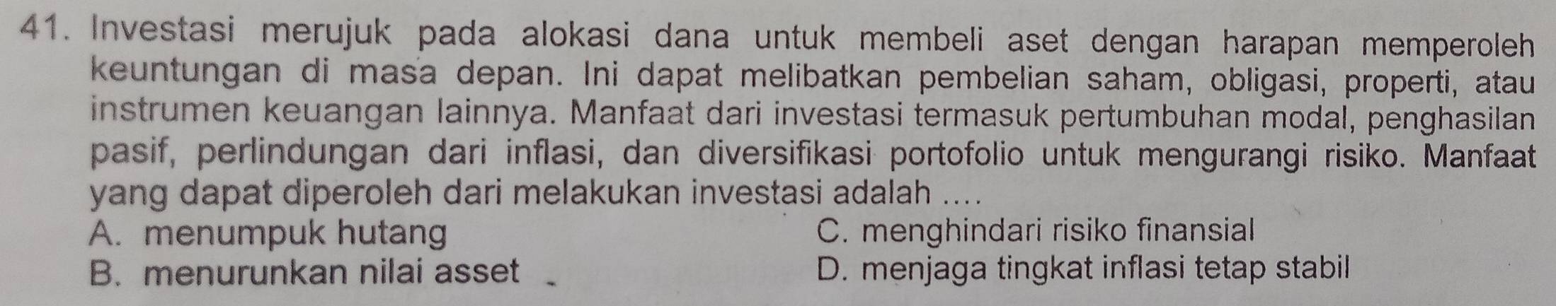 Investasi merujuk pada alokasi dana untuk membeli aset dengan harapan memperoleh
keuntungan di masa depan. Ini dapat melibatkan pembelian saham, obligasi, properti, atau
instrumen keuangan lainnya. Manfaat dari investasi termasuk pertumbuhan modal, penghasilan
pasif, perlindungan dari inflasi, dan diversifikasi portofolio untuk mengurangi risiko. Manfaat
yang dapat diperoleh dari melakukan investasi adalah _
A. menumpuk hutang C. menghindari risiko finansial
B. menurunkan nilai asset D. menjaga tingkat inflasi tetap stabil