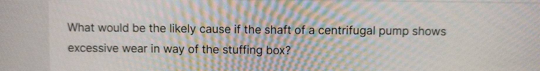 What would be the likely cause if the shaft of a centrifugal pump shows 
excessive wear in way of the stuffing box?