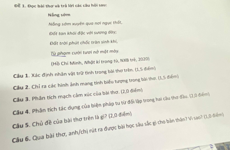 Đề 1. Đọc bài thơ và trả lời các câu hỏi sau: 
Nắng sớm 
Nắng sớm xuyên qua nơi ngục thất, 
Đốt tan khói đặc với sương dày; 
Đất trời phút chốc tràn sinh khí, 
Tù phạm cười tươi nở mặt mày. 
(Hồ Chí Minh, Nhật kí trong tù, NXB trẻ, 2020) 
Câu 1. Xác định nhân vật trữ tình trong bài thơ trên. (1,5 điểm) 
Câu 2. Chỉ ra các hình ảnh mang tính biểu tượng trong bài thơ. (1,5 điểm) 
Câu 3. Phân tích mạch cảm xúc của bài thơ. (2,0 điểm) 
Câu 4. Phân tích tác dụng của biện pháp tu từ đối lập trong hai câu thơ đầu. (2,0 điểm) 
Câu 5. Chủ đề của bài thơ trên là gì? (2,0 điểm) 
Câu 6. Qua bài thơ, anh/chị rút ra được bài học sâu sắc gì cho bản thân? Vì sao? (1,0 điểm)