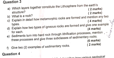 Which layers together constitute the Lithosphere from the earth's 
structure? ( 2 marks) 
b) What is a rock? ( 2 marks) 
c) Explain in detail how metamorphic rocks are formed and mention any two 
types. ( 4 marks) 
d) Explain how two types of igneous rocks are formed and give one example 
for each. (4 marks) 
e) Sediments turn into hard rock through lithification processes, mention 
these processes and give three subclasses of sedimentary rocks. 
(6 marks) 
f) Give two (2) examples of sedimentary rocks. ( 2 marks) 
Question 4 
lkes how various geological .