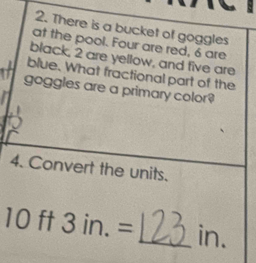 There is a bucket of goggles 
at the pool. Four are red, 6 are 
black, 2 are yellow, and five are 
blue. What fractional part of the 
goggles are a primary color? 
4. Convert the units.
10ft3in.=
_in.