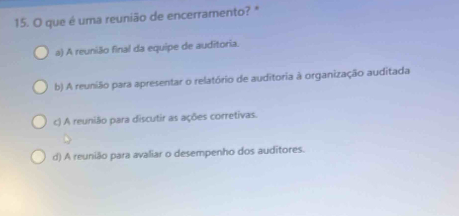 que é uma reunião de encerramento? *
a) A reunião final da equipe de auditoria.
b) A reunião para apresentar o relatório de auditoria à organização auditada
c) A reunião para discutir as ações corretivas.
d) A reunião para avaliar o desempenho dos auditores.