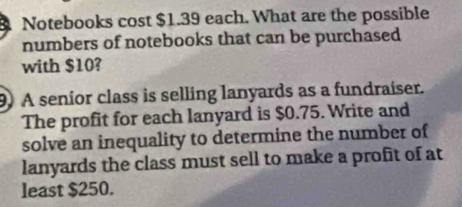 Notebooks cost $1.39 each. What are the possible 
numbers of notebooks that can be purchased 
with $10? 
9) A senior class is selling lanyards as a fundraiser. 
The profit for each lanyard is $0.75. Write and 
solve an inequality to determine the number of 
lanyards the class must sell to make a profit of at 
least $250.