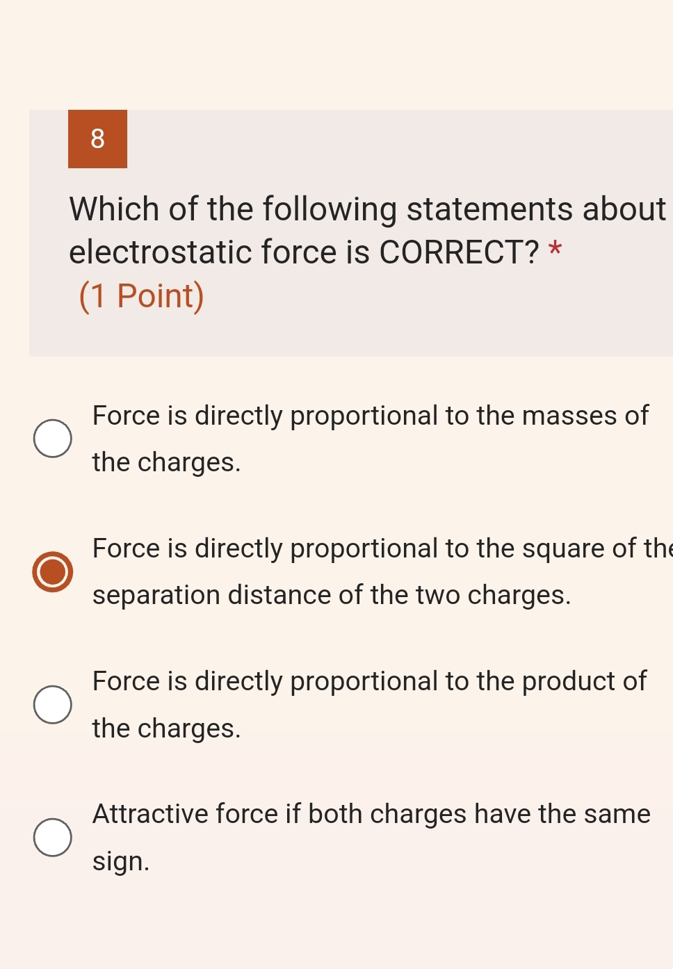 Which of the following statements about
electrostatic force is CORRECT? *
(1 Point)
Force is directly proportional to the masses of
the charges.
Force is directly proportional to the square of the
separation distance of the two charges.
Force is directly proportional to the product of
the charges.
Attractive force if both charges have the same
sign.