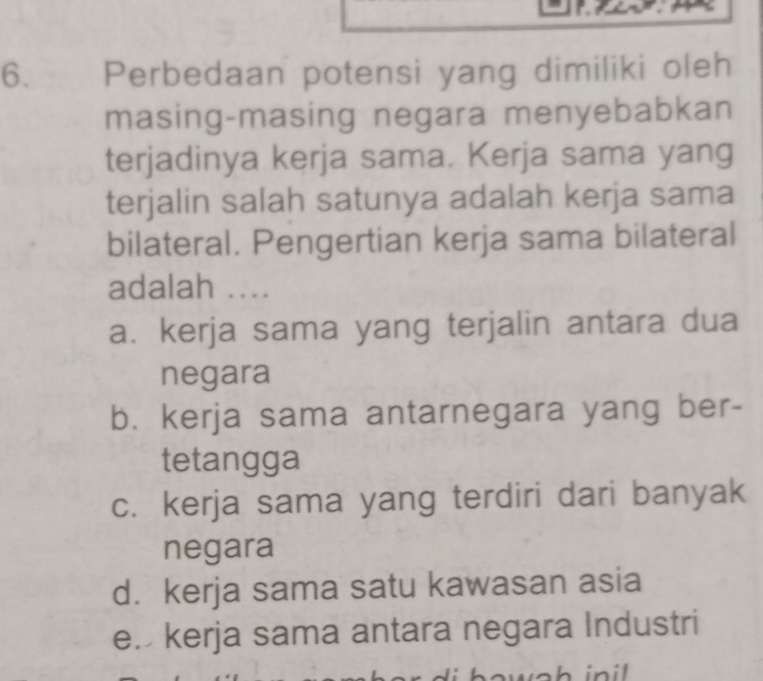 Perbedaan potensi yang dimiliki oleh
masing-masing negara menyebabkan
terjadinya kerja sama. Kerja sama yang
terjalin salah satunya adalah kerja sama
bilateral. Pengertian kerja sama bilateral
adalah ...
a. kerja sama yang terjalin antara dua
negara
b. kerja sama antarnegara yang ber-
tetangga
c. kerja sama yang terdiri dari banyak
negara
d. kerja sama satu kawasan asia
e. kerja sama antara negara Industri