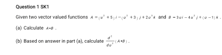 SK1 
Given two vector valued functions A=(u^2+5)i-(u^2+3)j+2u^2k and B=3ui-4u^2j+(u-1)k. 
(a) Calculate A· B. 
(b) Based on answer in part (a), calculate  d^2/du^2 (A· B).