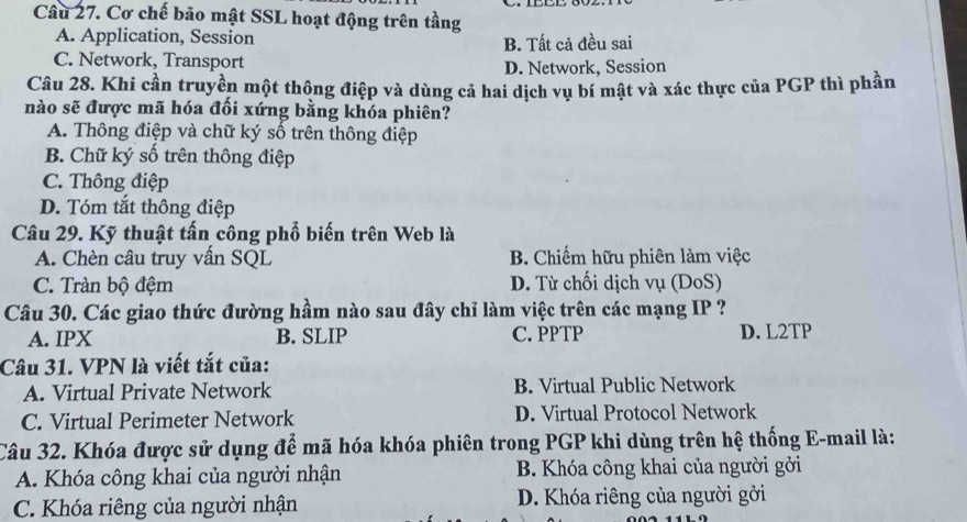 Cơ chế bảo mật SSL hoạt động trên tầng
A. Application, Session B. Tất cả đều sai
C. Network, Transport
D. Network, Session
Câu 28. Khi cần truyền một thông điệp và dùng cả hai dịch vụ bí mật và xác thực của PGP thì phần
nào sẽ được mã hóa đối xứng bằng khóa phiên?
A. Thông điệp và chữ ký số trên thông điệp
B. Chữ ký số trên thông điệp
C. Thông điệp
D. Tóm tắt thông điệp
Câu 29. Kỹ thuật tấn công phổố biến trên Web là
A. Chèn câu truy vấn SQL B. Chiếm hữu phiên làm việc
C. Tràn bộ đệm D. Từ chối dịch vụ (DoS)
Câu 30. Các giao thức đường hầm nào sau đây chỉ làm việc trên các mạng IP ?
A. IPX B. SLIP C.PPTP D. L2TP
Câu 31. VPN là viết tắt của:
A. Virtual Private Network B. Virtual Public Network
C. Virtual Perimeter Network D. Virtual Protocol Network
Câu 32. Khóa được sử dụng để mã hóa khóa phiên trong PGP khi dùng trên hệ thống E-mail là:
A. Khóa công khai của người nhận B. Khóa công khai của người gởi
C. Khóa riêng của người nhận D. Khóa riêng của người gởi