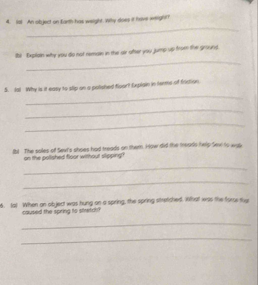 An object on Earth has weight. Why does it have weight? 
_ 
(b) Explain why you do not remain in the air after you jump up from the ground. 
_ 
5. (a) Why is it easy to slip on a polished floor? Explain in terms of friction 
_ 
_ 
(b) The soles of Sevt's shoes had treads on them. How did the treads help Sevi to wak 
on the polished floor without slipping? 
_ 
_ 
6. (a) When an object was hung on a spring, the spring stretched. What was the force that 
caused the spring to stretch? 
_ 
_