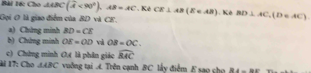 Cho 1ABC(widehat A<90°), AB=AC. Kẻ CE⊥ AB(E∈ AB). Kê BD⊥ AC, (D∈ AC). 
Gọi O là giao điểm của BD và CE. 
a) Chứng minh BD=CE
b) Chứng minh OE=OD và OB=OC. 
c) Chứng minh OA là phân giác widehat BAC
ài 17: Cho △ ABC vuông tại A. Trên cạnh BC lấy điểm E sao cho R4=RE