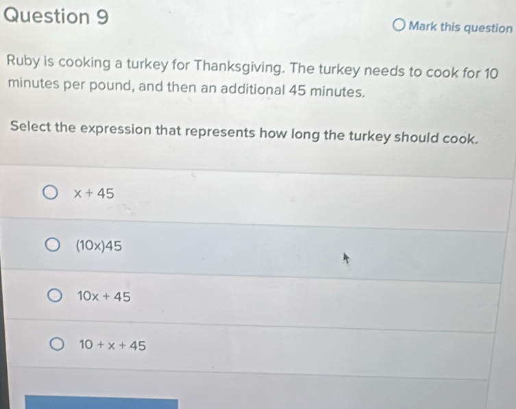 Mark this question
Ruby is cooking a turkey for Thanksgiving. The turkey needs to cook for 10
minutes per pound, and then an additional 45 minutes.
Select the expression that represents how long the turkey should cook.
x+45
(10x)45
10x+45
10+x+45