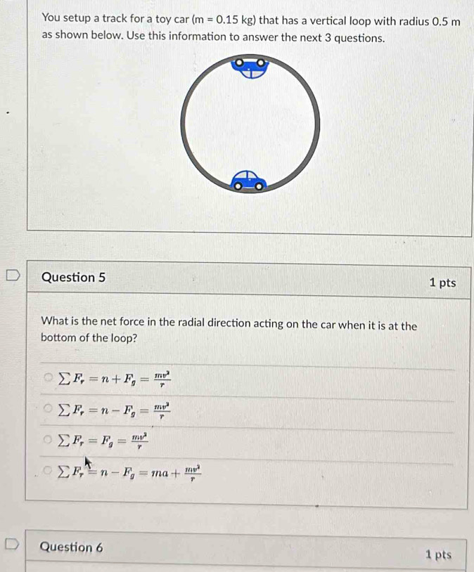 You setup a track for a toy car (m=0.15kg) that has a vertical loop with radius 0.5 m
as shown below. Use this information to answer the next 3 questions.
Question 5 1 pts
What is the net force in the radial direction acting on the car when it is at the
bottom of the loop?
sumlimits F_r=n+F_g= mv^2/r 
sumlimits F_r=n-F_g= mv^2/r 
sumlimits F_r=F_g= mv^2/r 
sumlimits F_r=n-F_g=ma+ mv^2/r 
Question 6 1 pts