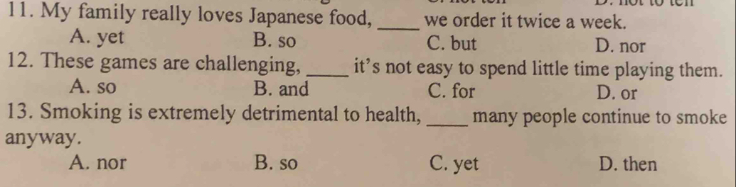 My family really loves Japanese food, _we order it twice a week.
A. yet B. so C. but D. nor
12. These games are challenging, _it’s not easy to spend little time playing them.
A. so B. and C. for D. or
13. Smoking is extremely detrimental to health, _many people continue to smoke
anyway.
A. nor B. so C. yet D. then