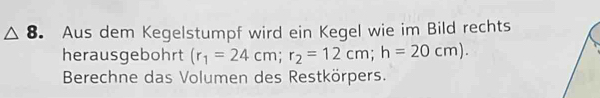 Aus dem Kegelstumpf wird ein Kegel wie im Bild rechts 
herausgebohrt (r_1=24cm; r_2=12cm; h=20cm). 
Berechne das Volumen des Restkörpers.