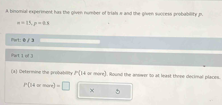 A binomial experiment has the given number of trials # and the given success probability p.
n=15, p=0.8
Part: 0 / 3 
Part 1 of 3 
(a) Determine the probability P (14 or more). Round the answer to at least three decimal places.
P(14ormore)=□ ×