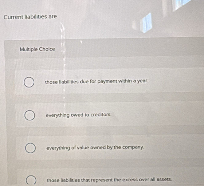 Current liabilities are
Multiple Choice
those liabilities due for payment within a year.
everything owed to creditors.
everything of value owned by the company.
those liabilities that represent the excess over all assets.