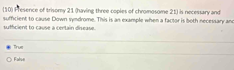 (10) Presence of trisomy 21 (having three copies of chromosome 21) is necessary and
sufficient to cause Down syndrome. This is an example when a factor is both necessary and
sufficient to cause a certain disease.
True
False