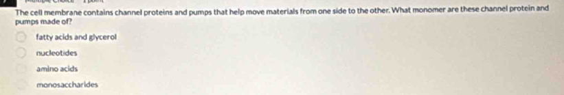 The cell membrane contains channel proteins and pumps that help move materials from one side to the other. What monomer are these channel protein and
pumps made of?
fatty acids and glycerol
nucleotides
amino acids
monosaccharides