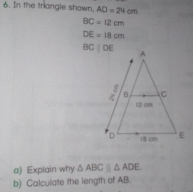 In the triangle shown, AD=24cm
BC=12cm
DE=18cm
a) Explain why △ ABC□ □ △ ADE.
b) Calculate the length of AB.