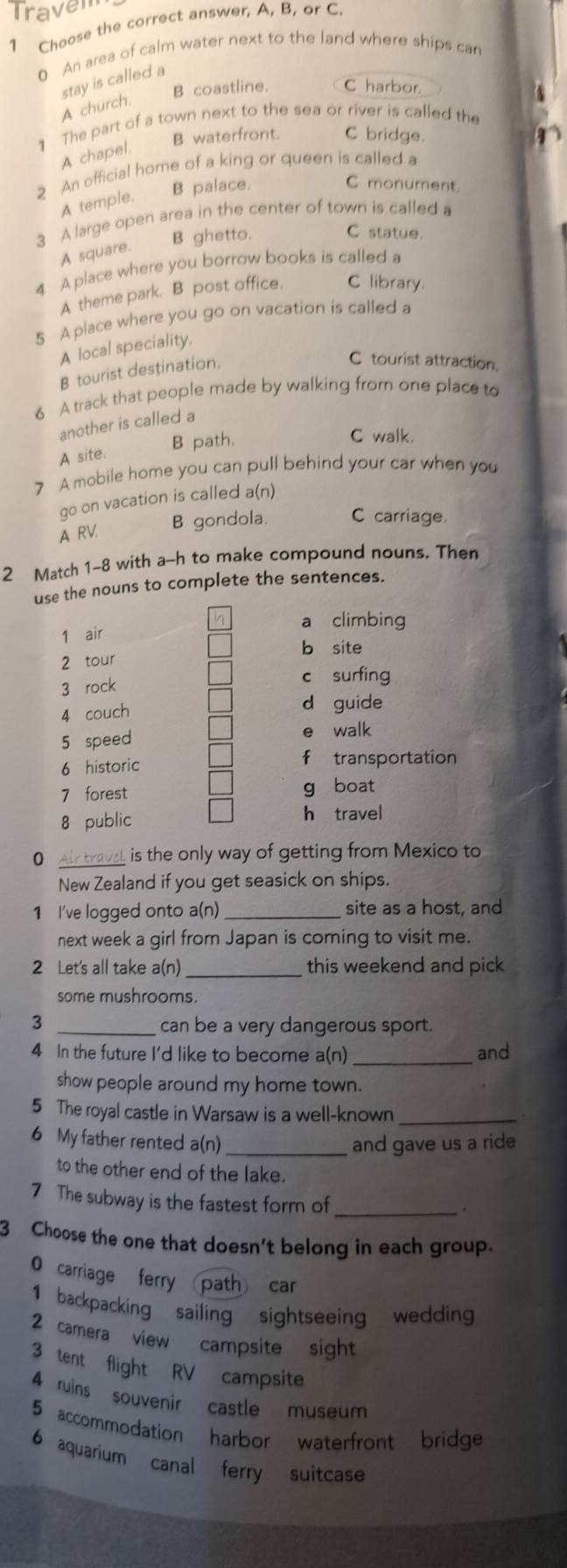 Travem
1 Choose the correct answer, A, B, or C.
0 An area of calm water next to the land where ships can
stay is called a
B coastline. C harbor
A church.
1 The part of a town next to the sea or river is called the
B waterfront. C bridge.
A chapel.
2 An official home of a king or queen is called a
A temple. B palace.
C monument.
3 A large open area in the center of town is called a
B ghetto. C statue.
A square.
4 A place where you borrow books is called a
A theme park. B post office. C library
5 A place where you go on vacation is called a
A local speciality.
B tourist destination.
C tourist attraction.
6 A track that people made by walking from one place to
another is called a
B path.
C walk.
A site.
7 A mobile home you can pull behind your car when you
go on vacation is called a(n)
A RV. B gondola. C carriage.
2 Match 1-8 with a-h to make compound nouns. Then
use the nouns to complete the sentences.
a climbing
1 air
b site
2 tour
3 rock
c surfing
4 couch
d guide
5 speed e walk
6 historic f transportation
7 forest g boat
8 public h travel
0 Air travel is the only way of getting from Mexico to
New Zealand if you get seasick on ships.
1 I've logged onto a(n) _site as a host, and
next week a girl from Japan is coming to visit me.
2 Let's all take a(n) _this weekend and pick
some mushrooms.
3 _can be a very dangerous sport.
4 In the future I'd like to become a(n) _and
show people around my home town.
5 The royal castle in Warsaw is a well-known_
6 My father rented a(n) _and gave us a ride
to the other end of the lake.
7 The subway is the fastest form of_
.
3 Choose the one that doesn't belong in each group.
0 carriage ferry path car
1 backpacking sailing sightseeing wedding
2 camera view campsite sight
3 tent flight RV campsite
4 ruins souvenir castle museum
5 accommodation harbor waterfront bridge
6 aquarium canal ferry suitcase