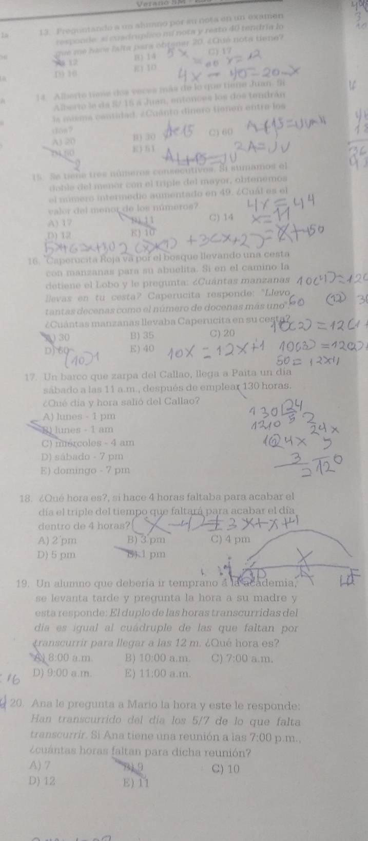 Vetano S
13. Preguntandó a un aluno por su nota en un examen
responde: si cuadruplico mí nota y resto 40 tendría lo
que me hace ?afta para obtener 20. ¿Cué nota tiene?
1 12 B) 14
() 17
D 16 E) 10
14. Alberro time dos veces más de lo que tiene Juan. Si
Alberio le da S/ 15 a Juan, entonces los dos tendrán
la misma cantidad. ¿Cuánto dinero tienen entra los
ston ?
AJ 20 B) 30 C) 60
7N4 (() E ) 5 1
15. Se tigñe tres números consecutivos. Si sumamos el
doble del menor con el triple del mayor, obtenemos
el número intermedio aumentado en 49. ¿Cuál es el
valer del menor de los números?
A) 17 C) 14
D) 12
E)
16. "Caperucita Roja vá por el bosque llevando una cesta
con manzanas para su abuelita. Si en el camino la
detiene el Lobo y le pregunta: ¿Cuántas manzanas
llevas en tu cesta? Caperucita responde: "Llevo
tantas decenas como el número de docenas más uno''
¿Cuántas manzanas llevaba Caperucita en su cesta?
30 B) 35 C) 20
D) 60 E) 40
17. Un barco que zarpa del Callao, llega a Paita un día
sábado a las 11 a.m., después de emplear 130 horas.
¿Qué día y hora salió del Callao?
A) lunes - 1 pm
8) lunes - 1 am
C) mercoles - 4 am
D) sábado - 7 pm
E) domingo - 7 pm
18. ¿Qué hora es?, si hace 4 horas faltaba para acabar el
día el triple del tiempo que faltará para acabar el día
dentro de 4 horas?
A) 2 pm B)3pm C)4 pm
D)5 pm 81 pm
19. Un alumno que debería ir temprano a la academia,
se levanta tarde y pregunta la hora a su madre y
esta responde: El duplo de las horas transcurridas del
día es igual al cuádruple de las que faltan por
transcurrir para llegar a las 12 m. ¿Qué hora es?
A 8:00 a.m. B) 10:00 a.m. C) 7:00 a.m.
D) 9:00 a.m. E) 11:00 a.m.
20. Ana le pregunta a Mario la hora y este le responde:
Han transcurrido del día los 5/7 de lo que falta
transcurrir. Si Ana tiene una reunión a las 7:00 p.m.,
¿cuántas horas faltan para dicha reunión?
A) 7 9 C) 10
D) 12 E) 11