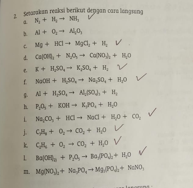 Setarakan reaksi berikut dengan cara langsung 
a. N_2+H_2to NH_3
b. Al+O_2to Al_2O_3
C. Mg+HClto MgCl_2+H_2
d. Ca(OH)_2+N_2O_5to Ca(NO_3)_2+H_2O
e. K+H_2SO_4to K_2SO_4+H_2^((circ)
f. NaOH+H_2)SO_4to Na_2SO_4+H_2O
g. Al+H_2SO_4to Al_2(SO_4)_3+H_2
h. P_2O_5+KOHto K_3PO_4+H_2O
i. Na_2CO_3+HClto NaCl+H_2O+CO_2
j. C_3H_8+O_2to CO_2+H_2O
k. C_2H_6+O_2to CO_2+H_2O
1. Ba(OH)_2)+P_2O_5to Ba_3(PO_4)_2+H_2O
m. Mg(NO_3)_2+Na_3PO_4to Mg_3(PO_4)_2+NaNO_3