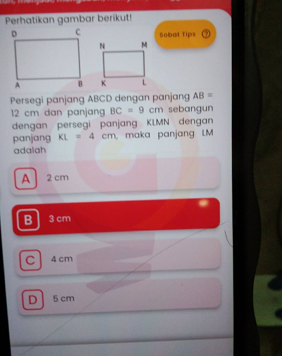 Perhatikan gambar berikut!
Sobat Tips ②
Persegi panjang ABCD dengan panjang AB=
12 cm dan panjan BC=9cm sebangun
dengan persegi panjang KLMN dengan
panjang KL=4cm , maka panjang LM
adalah
A2 cm
B 3 cm
C  4 cm
D 5 cm