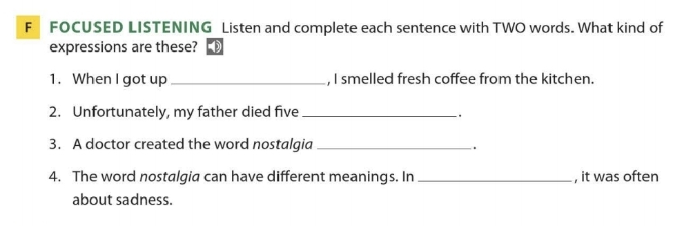 FOCUSED LISTENING Listen and complete each sentence with TWO words. What kind of 
expressions are these? 
1. When I got up _, I smelled fresh coffee from the kitchen. 
2. Unfortunately, my father died five_ 
. 
3. A doctor created the word nostalgia _. 
4. The word nostalgia can have different meanings. In_ , it was often 
about sadness.