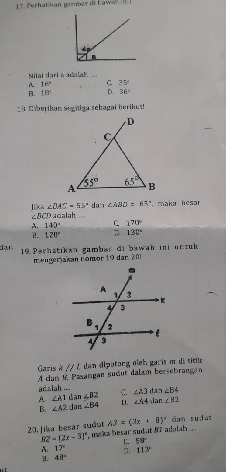 Perhatikan gambar di baw n   
Nilai dari a adalah ....
A. 16°
C. 35°
B. 18° D. 36°
18. Dibeṛikan segitiga sebagai berikut!
Jika ∠ BAC=55° dan ∠ ABD=65° ,maka besar
∠ BCD adalah ....
A. 140°
C. 170°
B. 120°
D. 130°
dan 19. Perhatikan gambar di bawah ini untuk
mengerjakan nomor 19 dan 20!
Garis k//l, , dan dipotong oleh garis m di titik 
A dan B. Pasangan sudut dalam bersebrangan
adalah ....
A. ∠ A1 dan ∠ B2 C. ∠ A3 dan ∠ B4
B. ∠ A2 dan ∠ B4 D. ∠ A4 dan ∠ B2
20. Jika besar sudut A3=(3x+8)^circ  dan sudut
B2=(2x-3)^circ  , maka besar sudut B1 adalah ....
A. 17° C. 58°
D. 113°
B. 48°