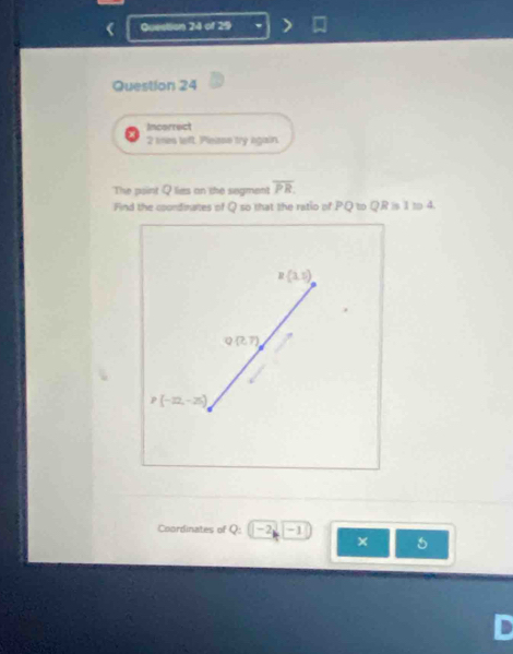 Incorrect
2 tes left. Pleise try again.
The point Q lies on the segment overline PR. 
Find the coondinates of Q so that the ratio of PQ to QR is 1 to 4.
R(3,5)
Q(?,7)
P(-22,-25)
Coordinates of Q : -2 -1
×