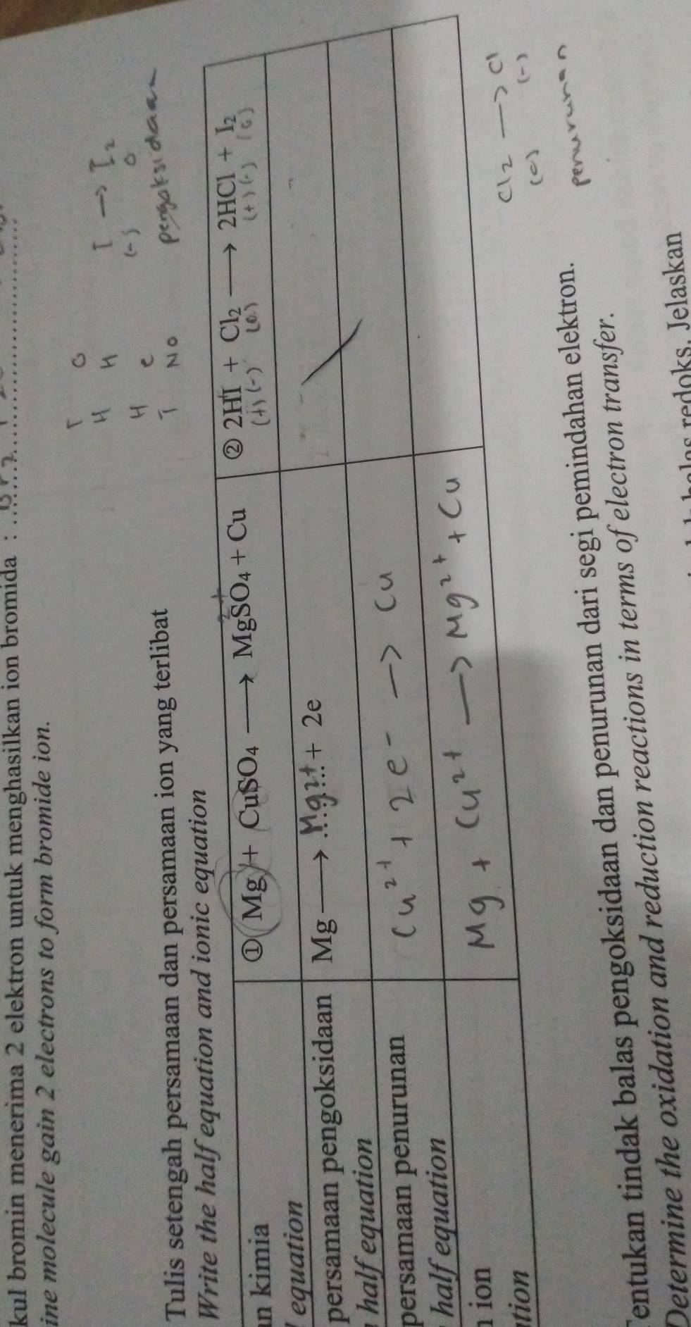 kul bromin menerima 2 elektron untuk menghasilkan ion bromida :_
ine molecule gain 2 electrons to form bromide ion.
Tulis setengah persamaan dan persamaan ion yang terlibat
W
n
e
p
h
p
h
 
t
Tentukan tindak balas pengoksidaan dan penurunan dari segi pemindahan elektron.
Determine the oxidation and reduction reactions in terms of electron transfer.
redoks. Jelaskan