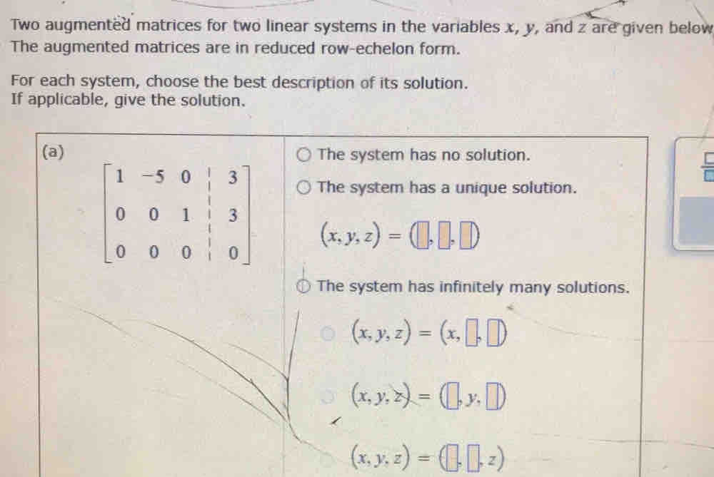 Two augmented matrices for two linear systems in the variables x, y, and z are given below
The augmented matrices are in reduced row-echelon form.
For each system, choose the best description of its solution.
If applicable, give the solution.
(a) The system has no solution. [
The system has a unique solution.
beginbmatrix 1&-5&0&|&3 0&0&1&|&3 0&0&0&|&0endbmatrix (x,y,z)=(□ ,□ ,□ )
The system has infinitely many solutions.
(x,y,z)=(x,□ ,□ )
(x,y,z)=(□ ,y,□ )
(x,y,z)=(□ ,□ ,z)