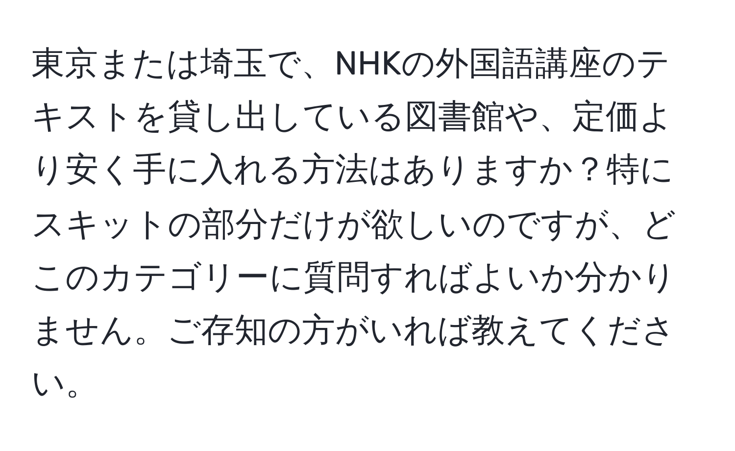 東京または埼玉で、NHKの外国語講座のテキストを貸し出している図書館や、定価より安く手に入れる方法はありますか？特にスキットの部分だけが欲しいのですが、どこのカテゴリーに質問すればよいか分かりません。ご存知の方がいれば教えてください。