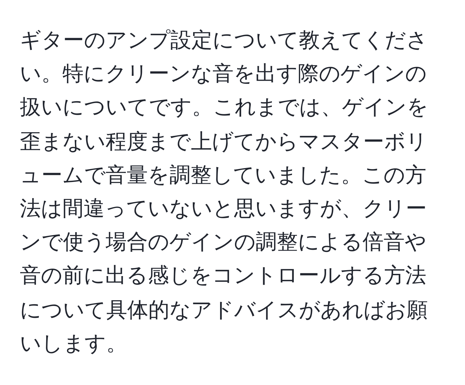 ギターのアンプ設定について教えてください。特にクリーンな音を出す際のゲインの扱いについてです。これまでは、ゲインを歪まない程度まで上げてからマスターボリュームで音量を調整していました。この方法は間違っていないと思いますが、クリーンで使う場合のゲインの調整による倍音や音の前に出る感じをコントロールする方法について具体的なアドバイスがあればお願いします。