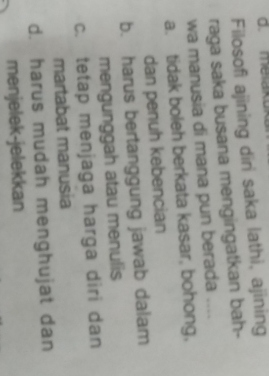 melaku
Filosofi ajining diri saka lathi, ajining
raga saka busana mengingatkan bah-
wa manusia di mana pun berada ....
a. tidak boleh berkata kasar, bohong,
dan penuh kebencian
b. harus bertanggung jawab dalam
mengunggah atau menulis
c. tetap menjaga harga diri dan
martabat manusia
d. harus mudah menghujat dan
menjelek-jelekkan