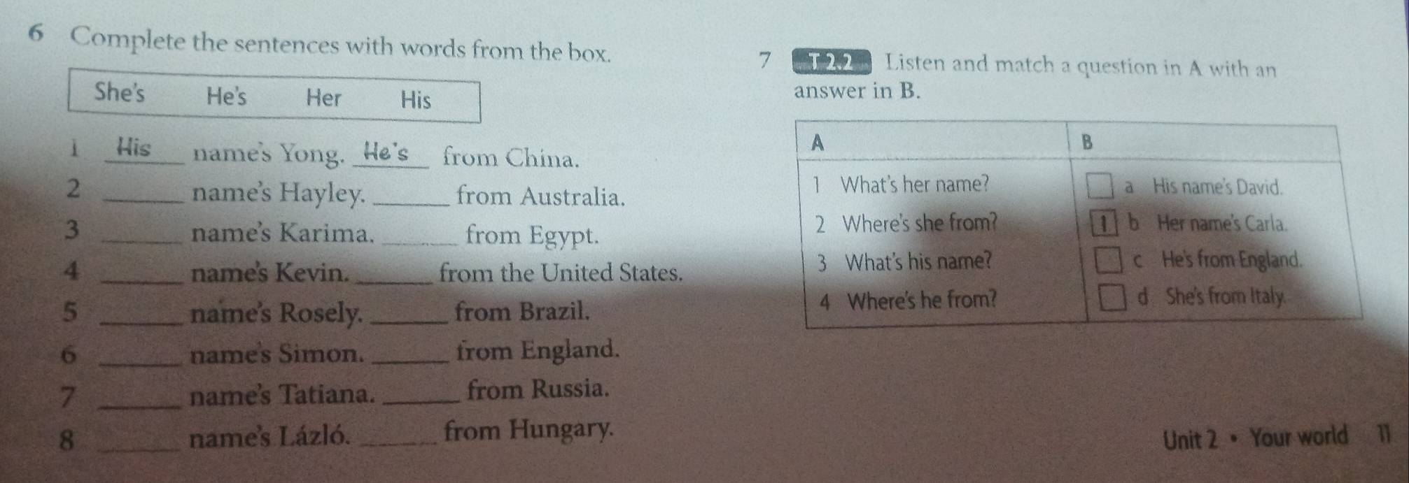 Complete the sentences with words from the box. 20 Listen and match a question in A with an 
7 
She's He's Her His answer in B. 
1 His name's Yong. He's from China. 
2 _ 
name's Hayley. _from Australia. 
3 _name's Karima. _from Egypt. 
4 _names Kevin. _from the United States. 
5 _name's Rosely. _from Brazil, 
6 _name's Simon. _from England. 
7 _name's Tatiana. _from Russia. 
8 _names Lázló. _from Hungary. 
Unit 2 • Your world 11