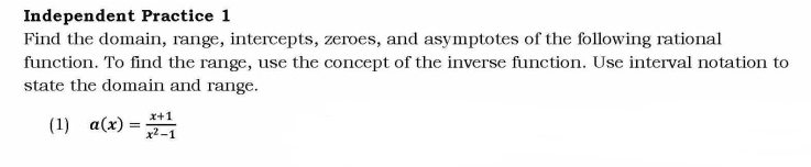 Independent Practice 1 
Find the domain, range, intercepts, zeroes, and asymptotes of the following rational 
function. To find the range, use the concept of the inverse function. Use interval notation to 
state the domain and range. 
(1) a(x)= (x+1)/x^2-1 