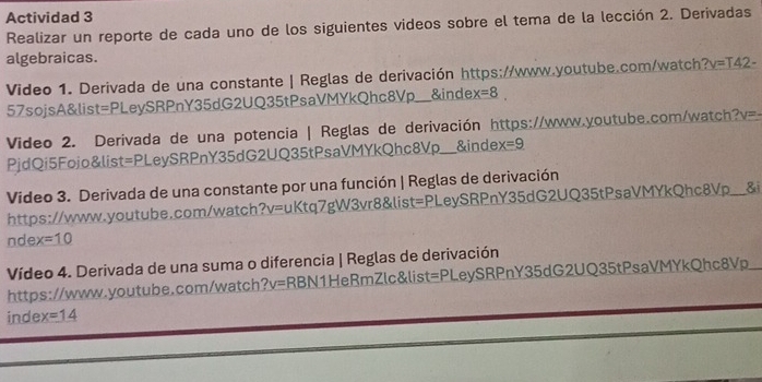 Actividad 3 
Realizar un reporte de cada uno de los siguientes videos sobre el tema de la lección 2. Derivadas 
algebraicas. 
Video 1. Derivada de una constante | Reglas de derivación https://www.youtube.com/watch? ?v=T42- 
57sojsA&list=PLeySRPnY35dG2UQ35tPsaVMYkQhc8Vp___ &inde x=8
Video 2. Derivada de una potencia | Reglas de derivación https://www.youtube.com/watch? V= 
PjdQi5Fojo&list=PLeySRPnY35dG2UQ35tPsaVMYkQhc8Vp. &inde x=9
Video 3. Derivada de una constante por una función | Reglas de derivación 
https://www.youtube.com/watch?v=uKtq7gW3vr8&list=PLeySRPnY35dG2UQ35tPsaVMYkQhc8Vp__&i 
ndex =10 
Vídeo 4. Derivada de una suma o diferencia | Reglas de derivación 
https://www.youtube.com/watch?v=RBN1HeRmZlc&list=PLeySRPnY35dG2UQ35tPsaVMYkQhc8Vp 
index =14